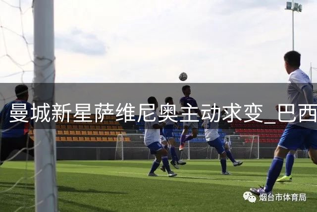 曼城新星萨维尼奥主动求变 巴西飞翼或加盟热刺寻求突破